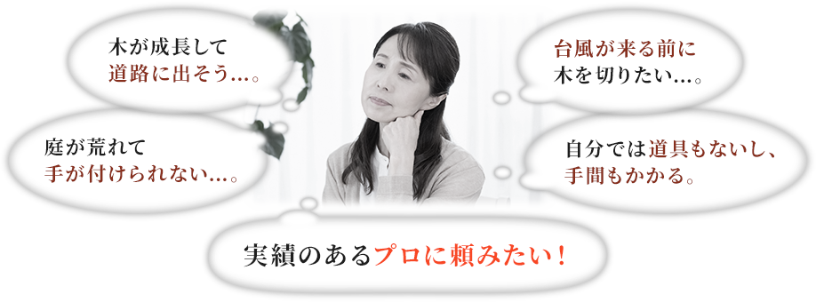木が成長して道路に出そう…台風が来る前に木を切りたい…庭が荒れて手が付けられない…自分では道具もないし、手間もかかる…実績のあるプロに頼みたい！